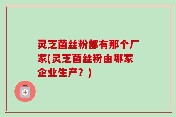 灵芝菌丝粉都有那个厂家(灵芝菌丝粉由哪家企业生产?) 灵芝菌丝粉都有那个厂家(灵芝菌丝粉由哪家企业生产?)