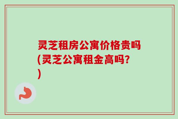 灵芝租房公寓价格贵吗(灵芝公寓租金高吗?) 灵芝租房公寓价格贵吗(灵芝公寓租金高吗?)