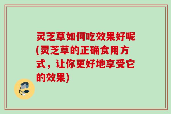 灵芝草如何吃效果好呢(灵芝草的正确食用方式，让你更好地享受它的效果)