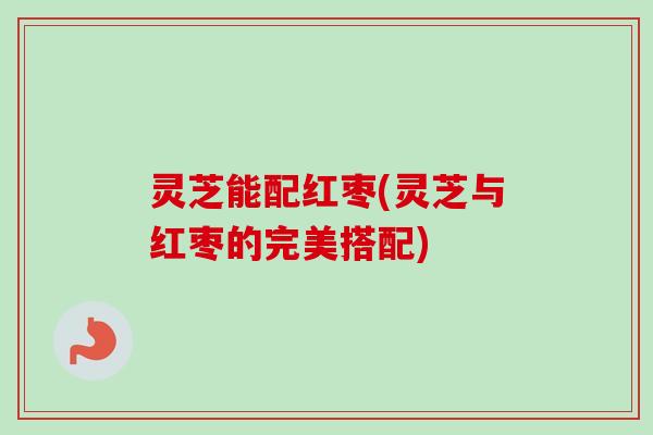 灵芝能配红枣(灵芝与红枣的完美搭配) 灵芝能配红枣(灵芝与红枣的完美搭配)
