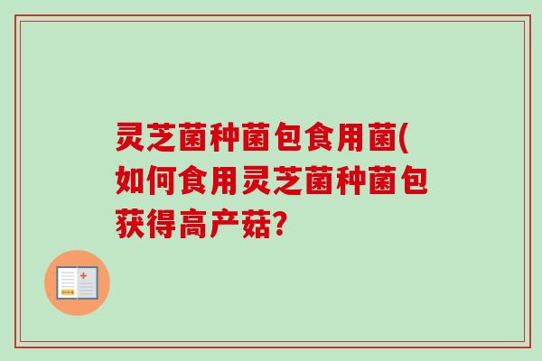 灵芝菌种菌包食用菌(如何食用灵芝菌种菌包获得高产菇？