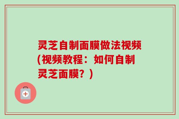 灵芝自制面膜做法视频(视频教程：如何自制灵芝面膜？)