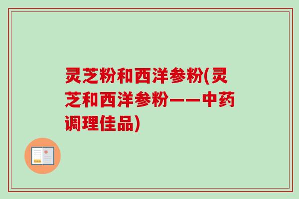 灵芝粉和西洋参粉(灵芝和西洋参粉——调理佳品)