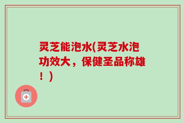灵芝能泡水(灵芝水泡功效大,保健圣品称雄!) 灵芝能泡水(灵芝水泡功效大,保健圣品称雄!)