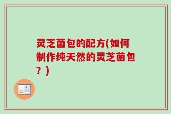 灵芝菌包的配方(如何制作纯天然的灵芝菌包?) 灵芝菌包的配方(如何制作纯天然的灵芝菌包?)
