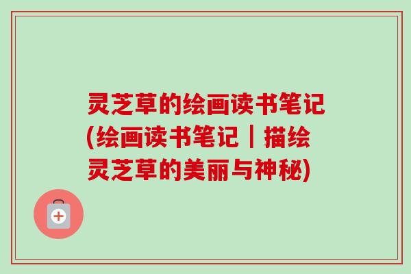 灵芝草的绘画读书笔记(绘画读书笔记｜描绘灵芝草的美丽与神秘)