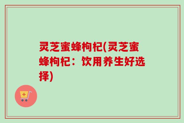 灵芝蜜蜂枸杞(灵芝蜜蜂枸杞:饮用养生好选择) 灵芝蜜蜂枸杞(灵芝蜜蜂枸杞:饮用养生好选择)