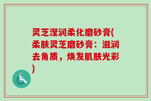 灵芝滢润柔化磨砂膏(柔肤灵芝磨砂膏：滋润去角质，焕发光彩)