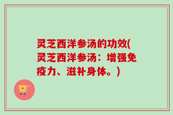 灵芝西洋参汤的功效(灵芝西洋参汤：增强免疫力、滋补身体。)