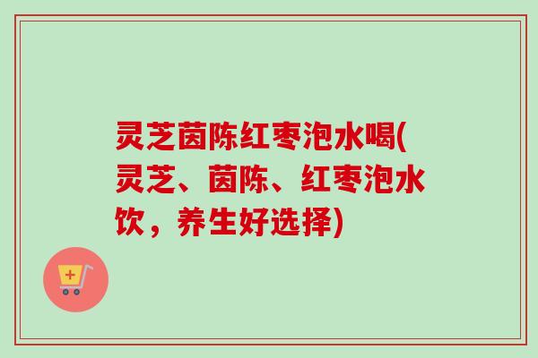 灵芝茵陈红枣泡水喝(灵芝、茵陈、红枣泡水饮，养生好选择)