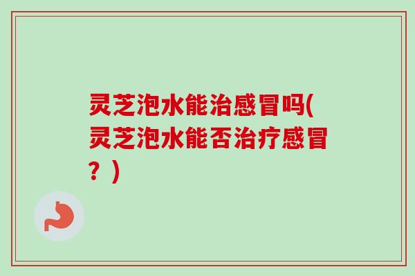 灵芝泡水能吗(灵芝泡水能否？)