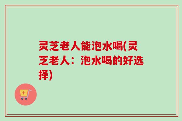 灵芝老人能泡水喝(灵芝老人:泡水喝的好选择) 灵芝老人能泡水喝(灵芝老人:泡水喝的好选择)