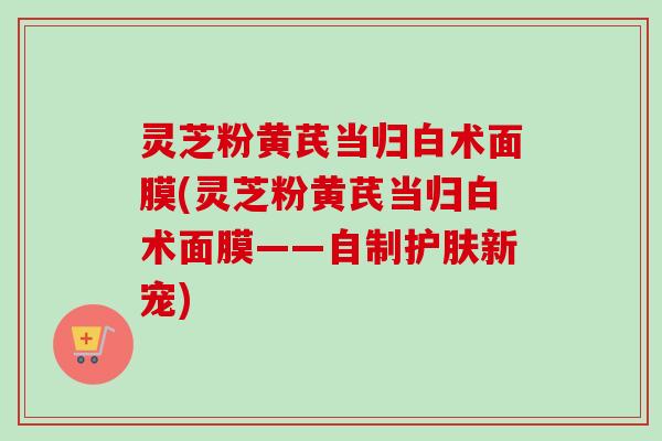 灵芝粉黄芪当归白术面膜(灵芝粉黄芪当归白术面膜——自制护肤新宠) 灵芝粉黄芪当归白术面膜(灵芝粉黄芪当归白术面膜——自制护肤新宠)