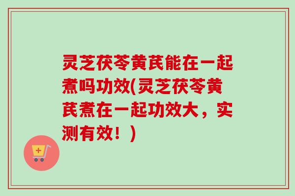 灵芝茯苓黄芪能在一起煮吗功效(灵芝茯苓黄芪煮在一起功效大,实测有效!) 灵芝茯苓黄芪能在一起煮吗功效(灵芝茯苓黄芪煮在一起功效大,实测有效!)