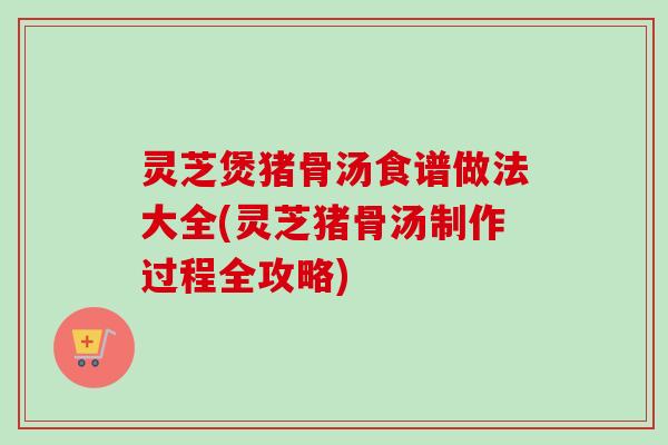 灵芝煲猪骨汤食谱做法大全(灵芝猪骨汤制作过程全攻略) 灵芝煲猪骨汤食谱做法大全(灵芝猪骨汤制作过程全攻略)