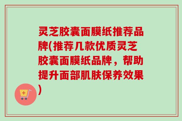 灵芝胶囊面膜纸推荐品牌(推荐几款优质灵芝胶囊面膜纸品牌,帮助提升面部保养效果) 灵芝胶囊面膜纸推荐品牌(推荐几款优质灵芝胶囊面膜纸品牌,帮助提升面部保养效果)