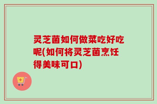 灵芝菌如何做菜吃好吃呢(如何将灵芝菌烹饪得美味可口)