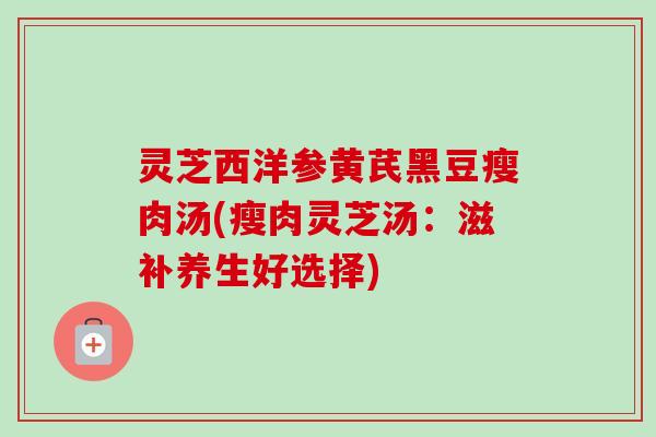 灵芝西洋参黄芪黑豆瘦肉汤(瘦肉灵芝汤:滋补养生好选择) 灵芝西洋参黄芪黑豆瘦肉汤(瘦肉灵芝汤:滋补养生好选择)