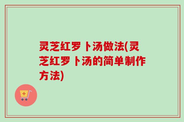 灵芝红罗卜汤做法(灵芝红罗卜汤的简单制作方法) 灵芝红罗卜汤做法(灵芝红罗卜汤的简单制作方法)