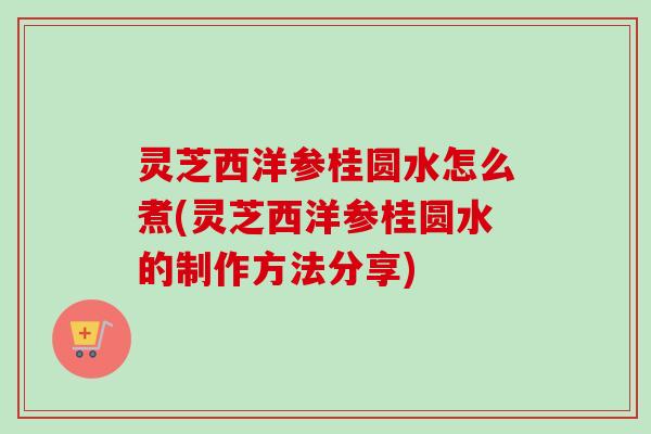 灵芝西洋参桂圆水怎么煮(灵芝西洋参桂圆水的制作方法分享)