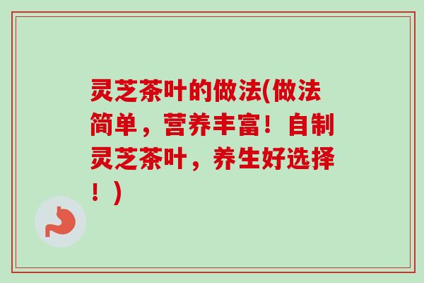 灵芝茶叶的做法(做法简单，营养丰富！自制灵芝茶叶，养生好选择！)