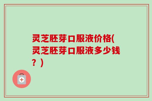 灵芝胚芽口服液价格(灵芝胚芽口服液多少钱?) 灵芝胚芽口服液价格(灵芝胚芽口服液多少钱?)