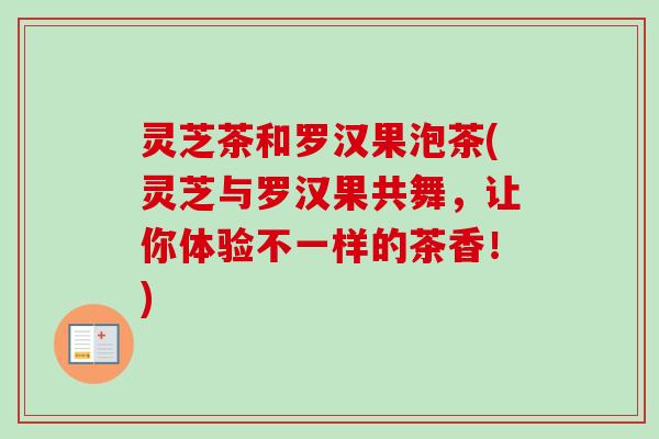 灵芝茶和罗汉果泡茶(灵芝与罗汉果共舞,让你体验不一样的茶香!) 灵芝茶和罗汉果泡茶(灵芝与罗汉果共舞,让你体验不一样的茶香!)