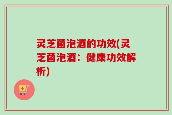 灵芝菌泡酒的功效(灵芝菌泡酒:健康功效解析) 灵芝菌泡酒的功效(灵芝菌泡酒:健康功效解析)