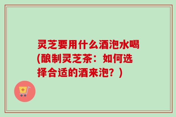 灵芝要用什么酒泡水喝(酿制灵芝茶:如何选择合适的酒来泡?) 灵芝要用什么酒泡水喝(酿制灵芝茶:如何选择合适的酒来泡?)
