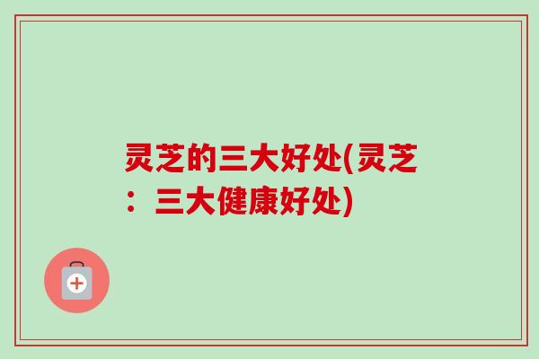 灵芝的三大好处(灵芝：三大健康好处)
