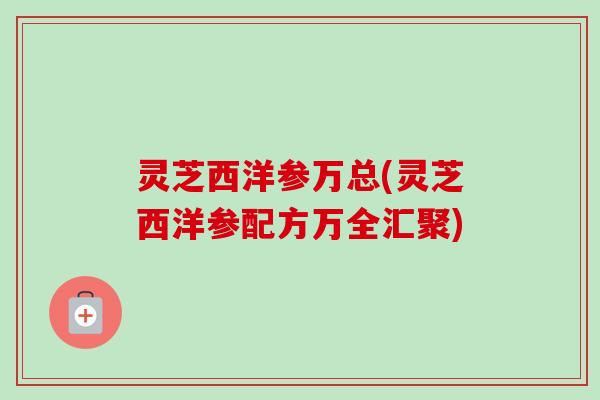 灵芝西洋参万总(灵芝西洋参配方万全汇聚)