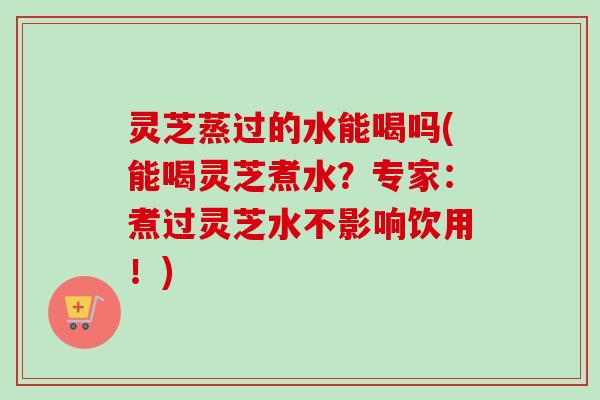 灵芝蒸过的水能喝吗(能喝灵芝煮水?专家:煮过灵芝水不影响饮用!) 灵芝蒸过的水能喝吗(能喝灵芝煮水?专家:煮过灵芝水不影响饮用!)