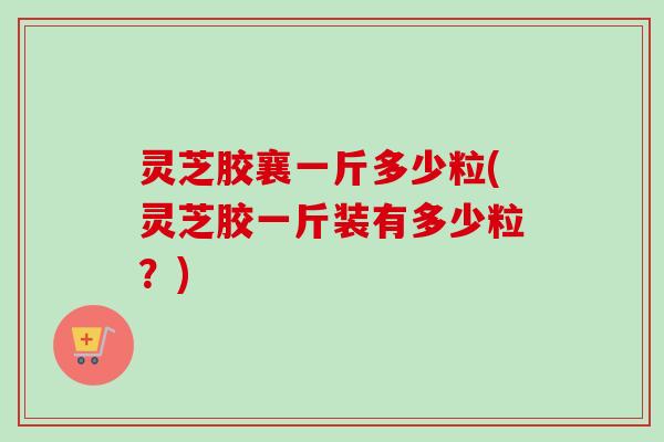 灵芝胶襄一斤多少粒(灵芝胶一斤装有多少粒?) 灵芝胶襄一斤多少粒(灵芝胶一斤装有多少粒?)