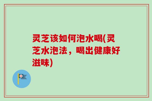 灵芝该如何泡水喝(灵芝水泡法，喝出健康好滋味)