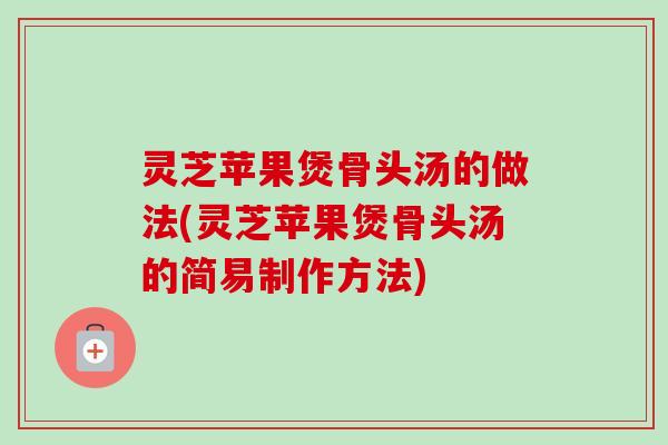 灵芝苹果煲骨头汤的做法(灵芝苹果煲骨头汤的简易制作方法)