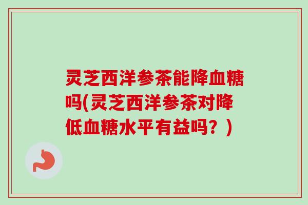 灵芝西洋参茶能降吗(灵芝西洋参茶对降低水平有益吗？)