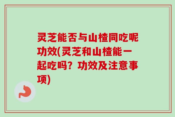灵芝能否与山楂同吃呢功效(灵芝和山楂能一起吃吗？功效及注意事项)