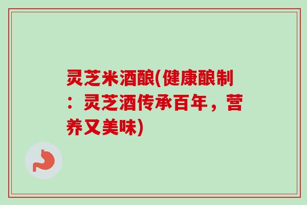 灵芝米酒酿(健康酿制：灵芝酒传承百年，营养又美味)