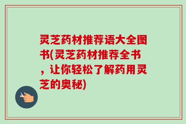灵芝药材推荐语大全图书(灵芝药材推荐全书，让你轻松了解药用灵芝的奥秘)