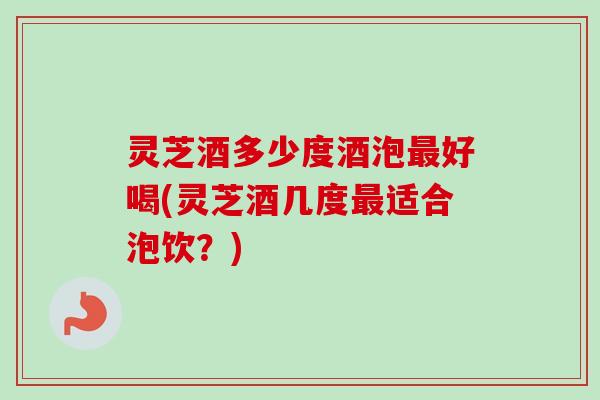 灵芝酒多少度酒泡好喝(灵芝酒几度适合泡饮？)