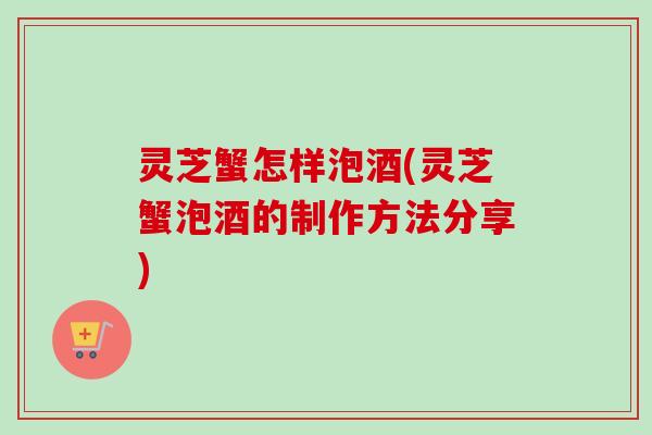 灵芝蟹怎样泡酒(灵芝蟹泡酒的制作方法分享)