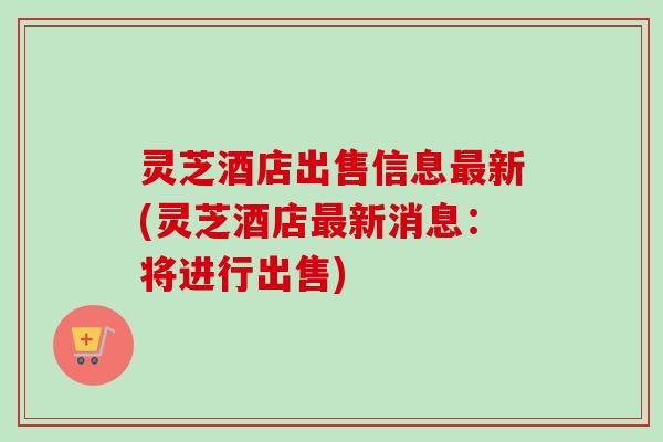 灵芝酒店出售信息新(灵芝酒店新消息:将进行出售) 灵芝酒店出售信息新(灵芝酒店新消息:将进行出售)