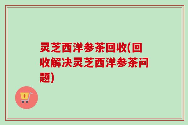 灵芝西洋参茶回收(回收解决灵芝西洋参茶问题)