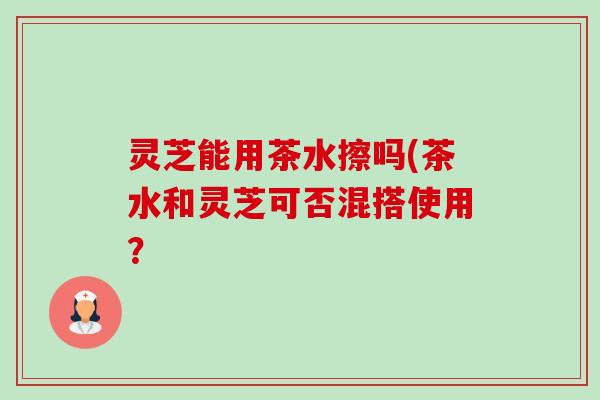 灵芝能用茶水擦吗(茶水和灵芝可否混搭使用？