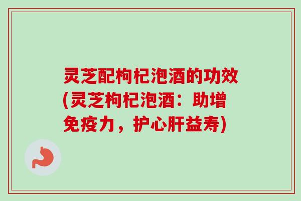 灵芝配枸杞泡酒的功效(灵芝枸杞泡酒：助增免疫力，护心益寿)
