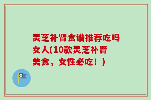 灵芝补食谱推荐吃吗女人(10款灵芝补美食,女性必吃!) 灵芝补食谱推荐吃吗女人(10款灵芝补美食,女性必吃!)