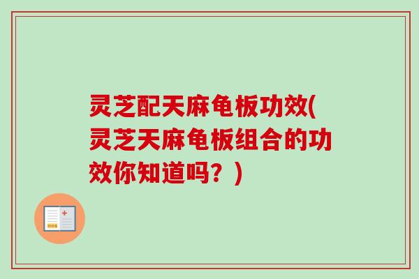 灵芝配天麻龟板功效(灵芝天麻龟板组合的功效你知道吗？)