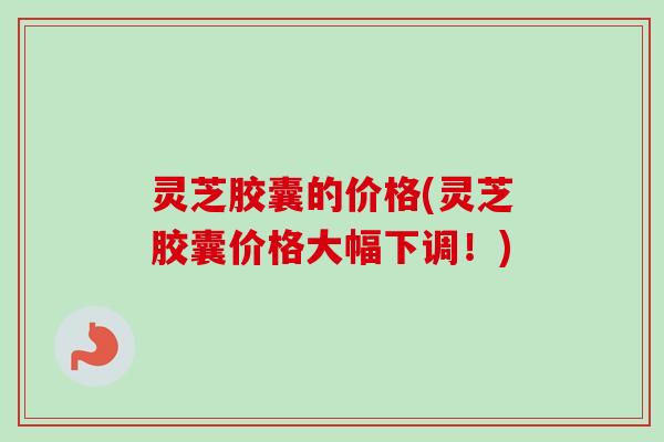 灵芝胶囊的价格(灵芝胶囊价格大幅下调！)