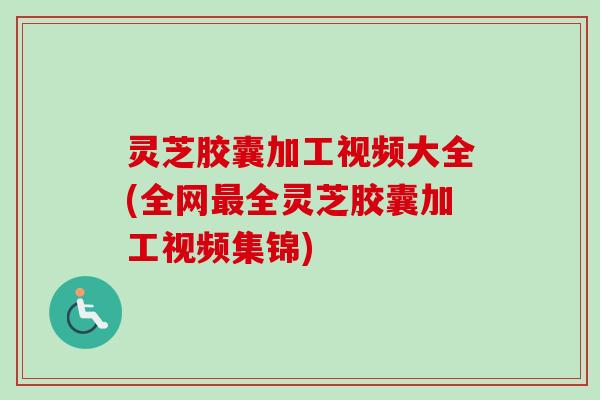 灵芝胶囊加工视频大全(全网全灵芝胶囊加工视频集锦) 灵芝胶囊加工视频大全(全网全灵芝胶囊加工视频集锦)