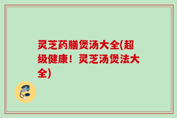 灵芝药膳煲汤大全(超级健康!灵芝汤煲法大全) 灵芝药膳煲汤大全(超级健康!灵芝汤煲法大全)